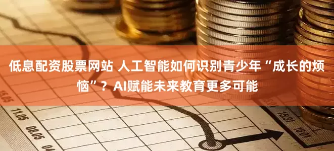 低息配资股票网站 人工智能如何识别青少年“成长的烦恼”？AI赋能未来教育更多可能