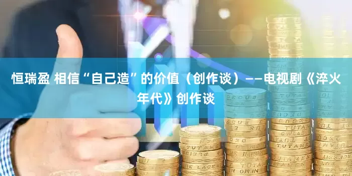 恒瑞盈 相信“自己造”的价值（创作谈）——电视剧《淬火年代》创作谈