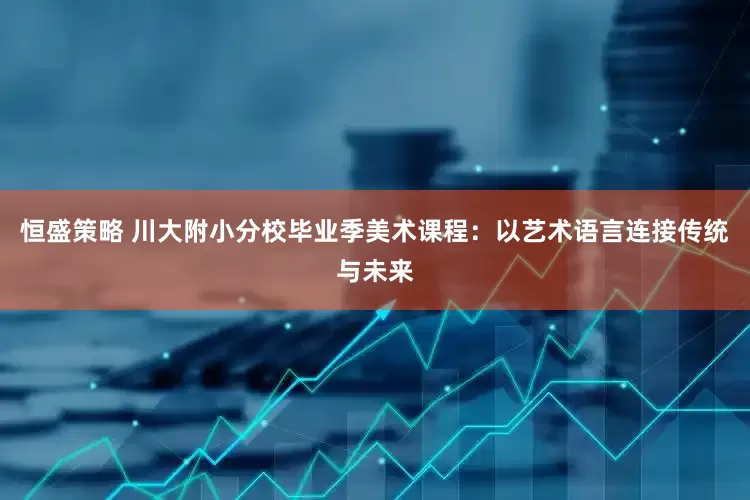恒盛策略 川大附小分校毕业季美术课程：以艺术语言连接传统与未来