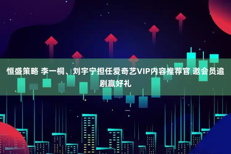 恒盛策略 李一桐、刘宇宁担任爱奇艺VIP内容推荐官 邀会员追剧赢好礼