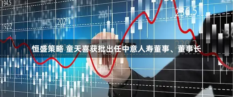 恒盛策略 童天喜获批出任中意人寿董事、董事长