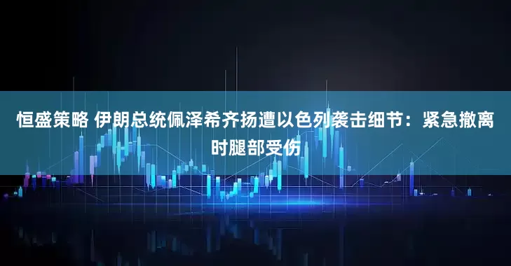 恒盛策略 伊朗总统佩泽希齐扬遭以色列袭击细节：紧急撤离时腿部受伤