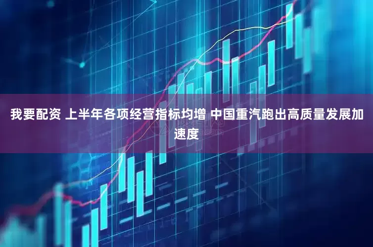 我要配资 上半年各项经营指标均增 中国重汽跑出高质量发展加速度