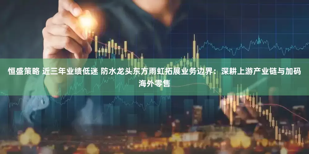 恒盛策略 近三年业绩低迷 防水龙头东方雨虹拓展业务边界：深耕上游产业链与加码海外零售
