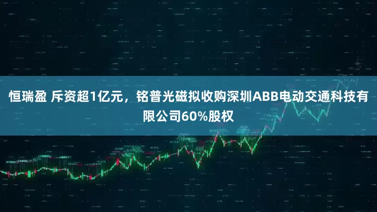 恒瑞盈 斥资超1亿元，铭普光磁拟收购深圳ABB电动交通科技有限公司60%股权