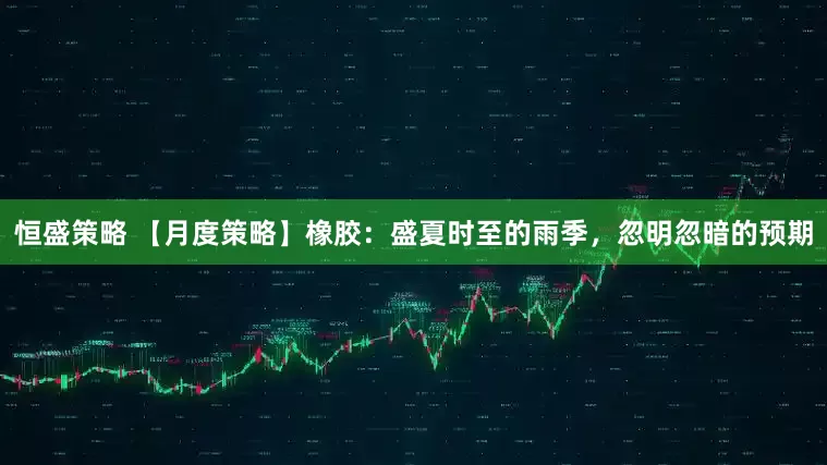 恒盛策略 【月度策略】橡胶：盛夏时至的雨季，忽明忽暗的预期
